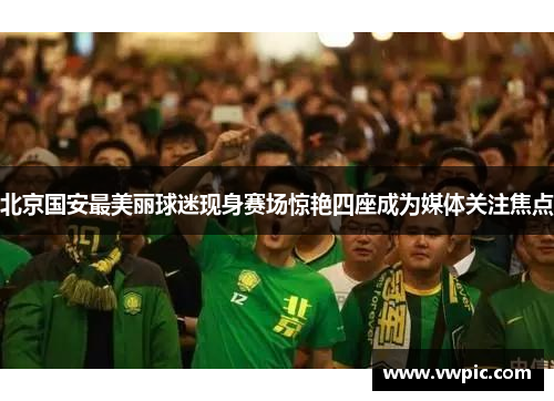 北京国安最美丽球迷现身赛场惊艳四座成为媒体关注焦点