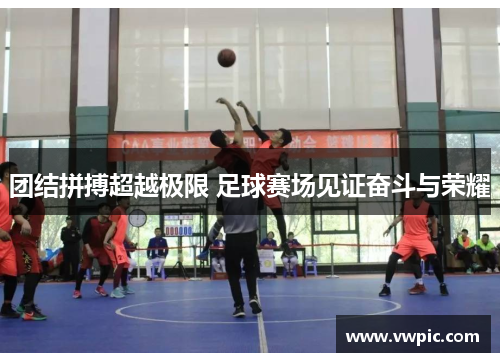 团结拼搏超越极限 足球赛场见证奋斗与荣耀