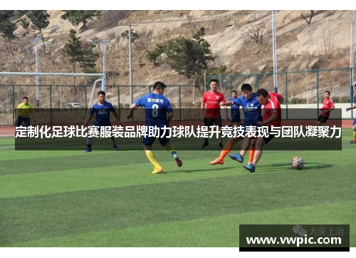 定制化足球比赛服装品牌助力球队提升竞技表现与团队凝聚力