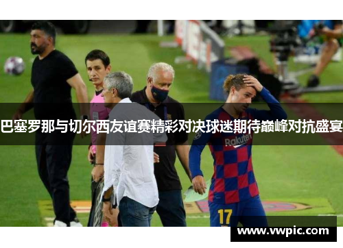 巴塞罗那与切尔西友谊赛精彩对决球迷期待巅峰对抗盛宴